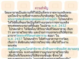วัดมหำธำตุเป็นสถำนทีที่ใช้เป็นทีพระรำชทำนเพลิงพระ
                       ่         ่
   บุพโพเจ้ำนำยซึ่งดำำรงพระเกียรติยศสูง ในรัชสมัย
   พระบำทสมเด็จพระจุลจอมเกล้ำเจ้ำอยูหว โปรดเกล้ำฯ
                                          ่ ั
   ให้ใช้พนทีของวัดเป็นที่สร้ำงเมรุพระรำชทำนเพลิง
            ื้ ่
   พระศพพระบรมวงศ์ชนสูง ในปลำย พ.ศ. 2432
                         ั้
    โปรดเกล้ำฯ ให้จัดตั้งบำลีวิทยำลัยที่วัดมหำธำตุ เรียก
   ว่ำ มหำธำตุวิทยำลัย และย้ำยกำรบอกพระปริยติธรรม ั
   มำจำกวัดพระศรีรัตนศำสดำรำม ต่อมำ ใน 
   พ.ศ. 2437 โปรดเกล้ำฯ ให้สร้ำงอำคำรถำวรวัตถุ
   เรียกว่ำ สังฆิกเสนำสน์รำชวิทยำลัย เพือใช้ในงำน
                                           ่
   พระศพ
   สมเด็จพระบรมโอรสำธิรำช เจ้ำฟ้ำมหำวชิรุณหิศ สยำมมกุฎ
    หลังจำกนั้น จะทรงอุทิศถวำยแก่มหำธำตุวิทยำลัย
   เพื่อเป็นทีเรียนพระปริยติธรรมชั้นสูง ซึ่งจะได้
               ่            ั
 