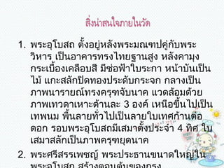 1. พระอุโบสถ ตั้งอยู่หลังพระมณฑปคู่กับพระ
   วิหำร เป็นอำคำรทรงไทยฐำนสูง หลังคำมุง
   กระเบืองเคลือบสี มีชอฟ้ำใบระกำ หน้ำบันเป็น
         ้              ่
   ไม้ แกะสลักปิดทองประดับกระจก กลำงเป็น
   ภำพนำรำยณ์ทรงครุฑจับนำค แวดล้อมด้วย
   ภำพเทวดำเหำะด้ำนละ 3 องค์ เหนือขึ้นไปเป็น
   เทพนม พื้นลำยทั่วไปเป็นลำยใบเทศก้ำนต่อ
   ดอก รอบพระอุโบสถมีเสมำตั้งประจำำ 4 ทิศ ใบ
   เสมำสลักเป็นภำพครุฑยุดนำค
2. พระศรีสรรเพชญ์ พระประธำนขนำดใหญ่ใน
 