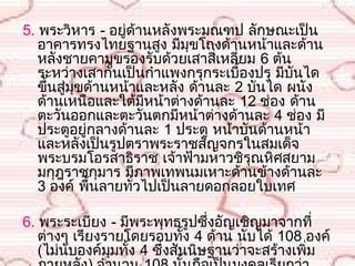 5. พระวิหำร - อยู่ด้ำนหลังพระมณฑป ลักษณะเป็น
   อำคำรทรงไทยฐำนสูง มีมุขโถงด้ำนหน้ำและด้ำน
   หลังชำยคำมุขรองรับด้วยเสำสี่เหลียม 6 ต้น
                                    ่
   ระหว่ำงเสำกั้นเป็นกำำแพงกรุกระเบื้องปรุ มีบันได
   ขึ้นสู่มุขด้ำนหน้ำและหลัง ด้ำนละ 2 บันได ผนัง
   ด้ำนเหนือและใต้มีหน้ำต่ำงด้ำนละ 12 ช่อง ด้ำน
   ตะวันออกและตะวันตกมีหน้ำต่ำงด้ำนละ 4 ช่อง มี
   ประตูอยู่กลำงด้ำนละ 1 ประตู หน้ำบันด้ำนหน้ำ
   และหลังเป็นรูปตรำพระรำชสัญจกรในสมเด็จ
   พระบรมโอรสำธิรำช เจ้ำฟ้ำมหำวชิรุณหิศสยำม
   มกุฎรำชกุมำร มีภำพเทพนมเหำะด้ำนข้ำงด้ำนละ
   3 องค์ พื้นลำยทั่วไปเป็นลำยดอกลอยใบเทศ 

6. พระระเบียง - มีพระพุทธรูปซึงอัญเชิญมำจำกที่
                                  ่
   ต่ำงๆ เรียงรำยโดยรอบทัง 4 ด้ำน นับได้ 108 องค์
                               ้
   (ไม่นับองค์มุมทั้ง 4 ซึ่งสันนิษฐำนว่ำจะสร้ำงเพิ่ม
 