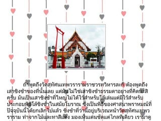 ถ้ำพูดถึงวัดสุทัศนเทพวรำรำมรำชวรทวิหำรละก็ ต้องพูดถึง
เสำชิงช้ำของที่นั้นเลย แต่มันไม่ใช่เสำชิงช้ำธรรมดำอย่ำงที่คิดนะสิ
ครับ มันเป็นเสำชิงช้ำที่ใหญ่ไม่ได้ไว้สำำหรับโล้เล่นแต่มีไว้สำำหรับ
ประกอบพิธีโล้ชิงช้ำในสมัยโบรำณ ซึ่งเป็นพิธีของศำสนำพรำหมณ์ที่
ปัจจุบันนี้ได้ยกเลิกไปแล้ว ชิงช้ำที่วำนี้อยู่บริเวณหน้ำวัดสุทัศนเทพว
                                     ่
รำรำม ทำำจำกไม้และทำสีแดง มองเห็นเด่นชัดแต่ไกลทีเดียว เรำมำดู
 