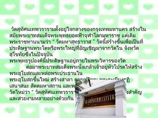  วัดสุทัศนเทพวรำรำมตั้งอยู่ใจกลำงของกรุงเทพมหำนคร สร้ำงใน
สมัยพระบำทสมเด็จพระพุทธยอดฟ้ำจุฬำโลกมหำรำช แต่เดิม
พระรำชทำนนำมว่ำ “ วัดมหำสุทธำวำส ” วัดนี้สร้ำงขึ้นเพื่อเป็นที่
ประดิษฐำนพระโตหรือพระใหญ่ที่อญเชิญมำจำกวัดใน จังหวัด
                                 ั
สุโขทัยซึ่งในปัจจุบัน
พระพุทธรูปองค์นี้ประดิษฐำนอยู่ภำยในพระวิหำรของวัด
          ต่อมำพระบำทสมเด็จพระนั่งเกล้ำเจ้ำอยู่หัวโปรดให้สร้ำง
พระอุโบสถและหล่อพระประธำนใน
พระอุโบสถขึ้นใหม่ สร้ำงสำลำ กำรเปรียญ พระระเบียงกุฏิ
เสนำสนะ สัตตมหำสถำน และพระรำชทำนนำม
วัดใหม่วำ “ วัดสุทัศนเทพวรำรำม ” ภำยในบริเวณวัดมีสิ่งสำำคัญ
          ่
และสวยงำมหลำยอย่ำงด้วยกัน
 