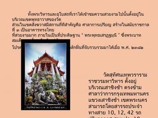           ทั้งพระวิหำรและอุโบสถที่เรำได้เข้ำชมควำมสวยงำมไปนั้นตั้งอยูใน
                                                                     ่
บริเวณเขตพุทธำวำสของวัด
ส่วนในเขตสังฆวำสมีสถำนที่ทีสำำคัญคือ ศำลำกำรเปรียญ สร้ำงในสมัยรำชกำล
ที่ ๓ เป็นอำคำรทรงไทย
ที่สวยงำมมำก ภำยในเป็นที่ประดิษฐำน “ พระพุทธเสรฏฐมุนี ” ซึ่งพระบำท
สมเด็จพระนั่งเกล้ำเจ้ำอยู่หัว
โปรดให้หล่อด้วยทองเหลืองของกลักฝิ่นที่จับรวบรวมมำได้เมื่อ พ.ศ. ๒๓๘๒




                                                วัดสุทัศนเทพวรำรำม
                                       รำชวรมหำวิหำร ตั้งอยู่
                                       บริเวณเสำชิงช้ำ ตรงข้ำม
                                       ศำลำว่ำกำรกรุงเทพมหำนคร
                                       แขวงเสำชิงช้ำ เขตพระนคร
                                       สำมำรถโดยสำรรถประจำำ
                                       ทำงสำย 10, 12, 42 รถ
 