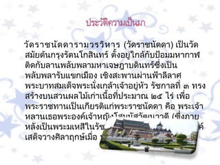    วัด รำชนัด ดำรำมวรวิห ำร  (วัดรำชนัดดำ) เป็นวัด
   สมัยต้นกรุงรัตนโกสินทร์ ตั้งอยูใกล้กับป้อมมหำกำฬ
                                  ่
   ติดกับลำนพลับพลำมหำเจษฎำบดินทร์ซึ่งเป็น
   พลับพลำรับแขกเมือง เชิงสะพำนผ่ำนฟ้ำลีลำศ
   พระบำทสมเด็จพระนังเกล้ำเจ้ำอยูหว รัชกำลที่ ๓ ทรง
                        ่           ่ ั
   สร้ำงบนสวนผลไม้เก่ำเนือทีประมำณ ๒๕ ไร่ เพื่อ
                          ้ ่
   พระรำชทำนเป็นเกียรติแก่พระรำชนัดดำ คือ พระเจ้ำ
   หลำนเธอพระองค์เจ้ำหญิงโสมนัสวัฒนำวดี (ซึ่งภำย
   หลังเป็นพระมเหสีในรัชกำลที่ ๔) โดยทังสองพระองค์
                                          ้
   เสด็จวำงศิลำฤกษ์เมือ พ.ศ. ๒๓๘๙
                      ่
 