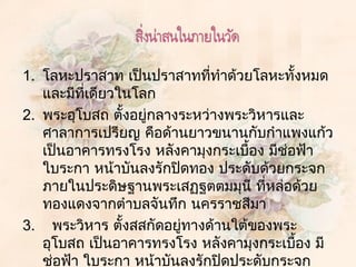 1. โลหะปรำสำท เป็นปรำสำทที่ทำำด้วยโลหะทังหมด
                                           ้
   และมีที่เดียวในโลก
2. พระอุโบสถ ตังอยู่กลำงระหว่ำงพระวิหำรและ
                   ้
   ศำลำกำรเปรียญ คือด้ำนยำวขนำนกับกำำแพงแก้ว
   เป็นอำคำรทรงโรง หลังคำมุงกระเบื้อง มีช่อฟ้ำ
   ใบระกำ หน้ำบันลงรักปิดทอง ประดับด้วยกระจก
   ภำยในประดิษฐำนพระเสฏฐตตมมุนี ที่หล่อด้วย
   ทองแดงจำกตำำบลจันทึก นครรำชสีมำ
3.   พระวิหำร ตังสสกัดอยู่ทำงด้ำนใต้ของพระ
                 ้
   อุโบสถ เป็นอำคำรทรงโรง หลังคำมุงกระเบื้อง มี
   ช่อฟ้ำ ใบระกำ หน้ำบันลงรักปิดประดับกระจก
 