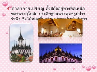 4. ศำลำกำรเปรีย ญ ตั้งสกัดอยู่ทำงทิศเหนือ
  ของพระอุโบสถ ประดิษฐำนพระพุทธรูปปำง
  รำำพึง ซึ่งได้หล่อขึ้นเท่ำองค์พระประจำำชันษำ
 