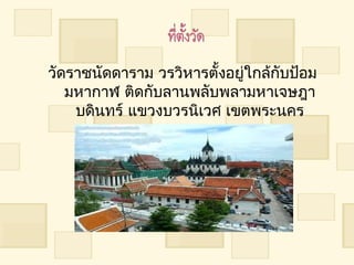 วัดรำชนัดดำรำม วรวิหำรตั้งอยู่ใกล้กับป้อม
   มหำกำฬ ติดกับลำนพลับพลำมหำเจษฎำ
    บดินทร์ แขวงบวรนิเวศ เขตพระนคร
             กรุงเทพมหำนคร
 