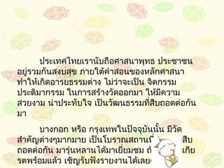 ประเทศไทยเรำนับถือศำสนำพุทธ ประชำชน
อยูรวมกันสงบสุข ภำยใต้คำำสอนของหลักศำสนำ
   ่
ทำำให้เกิดอำรยธรรมต่ำง ไม่ว่ำจะเป็น จิตกรรม
ประติมำกรรม ในกำรสร้ำงวัดออกมำ ให้มควำม ี
สวยงำม น่ำประทับใจ เป็นวัฒนธรรมทีสืบถอดต่อกัน
                                    ่
มำ
      บำงกอก หรือ กรุงเทพในปัจจุบันนั้น มีวัด
สำำคัญต่ำงๆมำกมำย เป็นโบรำณสถำนทีสวยงำมสืบ
                                    ่
ถอดต่อกัน มำรุ่นหลำนได้มำเยียมชม ถ้ำท่ำนผู้มีเกีย
                            ่
รตพร้อมแล้ว เชิญรับฟังรำยงำนได้เลยครับ
 