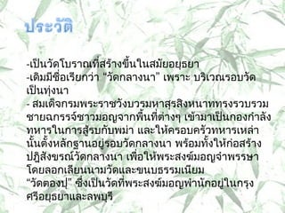 -เป็นวัดโบรำณที่สร้ำงขึ้นในสมัยอยุธยำ
-เดิมมีชื่อเรียกว่ำ “วัดกลำงนำ” เพรำะ บริเวณรอบวัด
เป็นทุ่งนำ
- สมเด็จกรมพระรำชวังบวรมหำสุรสิงหนำททรงรวบรวม
ชำยฉกรรจ์ชำวมอญจำกพืนทีต่ำงๆ เข้ำมำเป็นกองกำำลัง
                             ้ ่
ทหำรในกำรสู้รบกับพม่ำ และให้ครอบครัวทหำรเหล่ำ
นันตั้งหลักฐำนอยูรอบวัดกลำงนำ พร้อมทั้งให้ก่อสร้ำง
  ้                 ่
ปฎิสังขรณ์วัดกลำงนำ เพือให้พระสงฆ์มอญจำำพรรษำ
                           ่
โดยลอกเลียนนำมวัดและขนบธรรมเนียม
“วัดตองปุ” ซึ่งเป็นวัดทีพระสงฆ์มอญพำำนักอยู่ในกรุง
                         ่
ศรีอยุธยำและลพบุรี
 