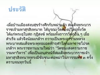 -เมือบ้ำนเมืองสงบสุขร้ำงศึกกับพม่ำแล้ว สมเด็จพระบวร
    ่
รำชเจ้ำมหำสุรสิงหนำท ได้บูรณะวัดตองปุใหม่ทั้งวัด
ได้แก่พระอุโบสถ กุฎสงฆ์ พร้อมทั้งถำวรวัตถุอื่น ๆ เมื่อ
                     ิ
สำำเร็จ แล้วจึงน้อมเกล้ำฯ ถวำยเป็นพระอำรำมหลวง
พระบำทสมเด็จพระพุทธยอดฟ้ำจุฬำโลกมหำรำชโปรด
เกล้ำฯ พระรำชทำนนำมใหม่ว่ำ “วัดชนะสงครำมรำช
วรมหำวิหำร” เพือเป็นอนุสรณ์ทสมเด็จพระบวรรำชเจ้ำ
                  ่            ี่
มหำสุรสิงหนำททรงมีชัยชนะต่อพม่ำในกำรรบทัง ๓ ครั้ง
                                               ้
ตรำบจนทุกวันนี้
 