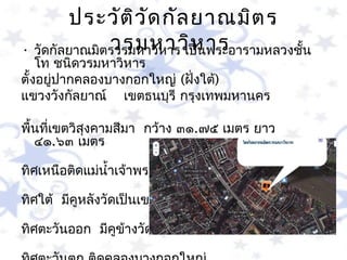 ประวัต ิว ัด กัล ยำณมิต ร
              วรมหำวิห ำร
• วัดกัลยำณมิตรวรมหำวิหำร เป็นพระอำรำมหลวงชัน
                                            ้
    โท ชนิดวรมหำวิหำร 
ตั้งอยูปำกคลองบำงกอกใหญ่ (ฝั่งใต้)
       ่
แขวงวังกัลยำณ์  เขตธนบุรี กรุงเทพมหำนคร 

พื้นที่เขตวิสุงคำมสีมำ  กว้ำง ๓๑.๗๕ เมตร ยำว 
   ๔๑.๖๓ เมตร 

ทิศเหนือติดแม่นำ้ำเจ้ำพระยำ

ทิศใต้  มีคูหลังวัดเป็นเขต

ทิศตะวันออก  มีคูข้ำงวัดเป็นเขต
 