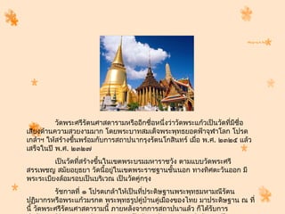 วัดพระศรีรัตนศำสดำรำมหรืออีกชื่อหนึ่งว่ำวัดพระแก้วเป็นวัดที่มชื่อ
                                                                       ี
เสียงด้ำนควำมสวยงำมมำก โดยพระบำทสมเด็จพระพุทธยอดฟ้ำจุฬำโลก โปรด
เกล้ำฯ ให้สร้ำงขึนพร้อมกับกำรสถำปนำกรุงรัตนโกสินทร์ เมื่อ พ.ศ. ๒๓๒๕ แล้ว
                 ้
เสร็จในปี พ.ศ. ๒๓๒๗
         เป็นวัดทีสร้ำงขึนในเขตพระบรมมหำรำชวัง ตำมแบบวัดพระศรี
                  ่      ้
สรรเพชญ สมัยอยุธยำ วัดนี้อยูในเขตพระรำชฐำนชั้นนอก ทำงทิศตะวันออก มี
                             ่
พระระเบียงล้อมรอบเป็นบริเวณ เป็นวัดคู่กรุง
          รัชกำลที่ ๑ โปรดเกล้ำให้เป็นทีประดิษฐำนพระพุทธมหำมณีรัตน
                                        ่
ปฏิมำกรหรือพระแก้วมรกต พระพุทธรูปคู่บ้ำนคู่เมืองของไทย มำประดิษฐำน ณ ที่
นี้ วัดพระศรีรัตนศำสดำรำมนี้ ภำยหลังจำกกำรสถำปนำแล้ว ก็ได้รบกำร
                                                           ั
 