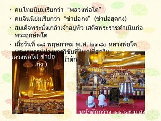 • คนไทยนิยมเรียกว่ำ  “พลวงพ่อโต”
• คนจีนนิยมเรียกว่ำ “ชำำปอกง”  (ชำำปอฮุคกง) 
• สมเด็จพระนั่งเกล้ำเจ้ำอยูหัว เสด็จพระรำชดำำเนินก่อ
                           ่
  พระฤกษ์พโต 
• เมือวันที่ ๑๘ พฤษภำคม พ.ศ. ๒๓๘๐ หลวงพ่อโต
     ่
  พระพุทธรูปปำงมำรวิชัยทีใหญ่ที่สดใน
                             ่      ุ
พลวงพ่อโต ชำำปอ หน้ำตักกว้ำง ๑๑.๖๕ เมตร สูง
             (
  กรุงเทพมหำนคร
  ๑๕.๔๕ เมตร กง )




                           หน้ำตักกว้ำง ๑๑.๖๕ ม.สูง
 