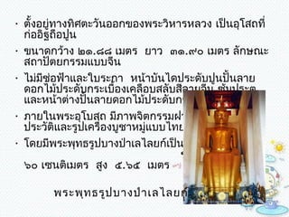 • ตั้งอยู่ทำงทิศตะวันออกของพระวิหำรหลวง เป็นอุโสถที่
  ก่ออิฐถือปูน 
• ขนำดกว้ำง ๒๑.๘๘ เมตร ยำว  ๓๑.๙๐ เมตร ลักษณะ
  สถำปัตยกรรมแบบจีน 
• ไม่มช่อฟ้ำและใบระกำ  หน้ำบันไดประดับปูนปั้นลำย
       ี
  ดอกไม้ประดับกระเบื้องเคลือบสลับสีลำยจีน ซุมประตู
                                            ้
  และหน้ำต่ำงปั้นลำยดอกไม้ประดับกระจก 
• ภำยในพระอุโบสถ มีภำพจิตกรรมฝำผนังเกี่ยวกับพุทธ
  ประวัติและรูปเครื่องบูชำหมูแบบไทยปนจีน   
                             ่                   
• โดยมีพระพุทธรูปบำงป่ำเลไลยก์เป็นพระประธำน
                                  ขนำดอังสำ  กว้ำง
  ๖๐ เซนติเมตร  สูง  ๕.๖๕  เมตร 

        พระพุท ธรูป บำงป่ำ เลไลยก์
 