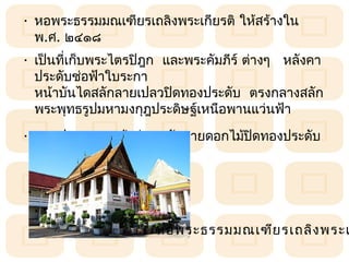 • หอพระธรรมมณเฑียรเถลิงพระเกียรติ ให้สร้ำงใน
  พ.ศ. ๒๔๑๘
• เป็นทีเก็บพระไตรปิฎก  และพระคัมภีร์ ต่ำงๆ   หลังคำ
        ่
  ประดับช่อฟ้ำใบระกำ   
  หน้ำบันไดสลักลำยเปลวปิดทองประดับ  ตรงกลำงสลัก
  พระพุทธรูปมหำมงกุฎประดิษฐ์เหนือพำนแว่นฟ้ำ 
• บำนประตูและหน้ำต่ำง สลักลำยดอกไม้ปิดทองประดับ
  กระจก




                       หอพระธรรมมณเฑีย รเถลิง พระเ
 