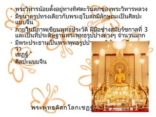 • พระวิหำรน้อยตั้งอยู่ทำงทิศตะวันตกของพระวิหำรหลวง
• มีขนำดรูปทรงเดียวกับพระอุโบสถมีลักษณะเป็นศิลปะ
  แบบจีน
• ภำยในมีภำพเขียนพุทธประวัติ ฝีมอช่ำงสมัยรัชกำลที่ 3
                                   ื
  และเป็นทีประดิษฐำนพระพุทธรูปปำงต่ำงๆ จำำนวนมำก
           ่
• มีพระประธำนเป็นพระพุทธรูปปำงมำรวิชัยทรงมีพระนำม
  ว่ำ                            “ พระพุทธดิลกโลก
  เชฏฐ์ ”
• ศิลปะแบบจีน




        พระพุท ธดิล กโลกเชฏฐ์
 