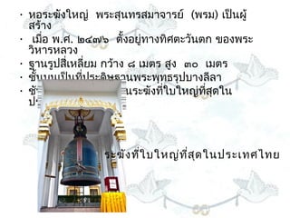 • หอระฆังใหญ่  พระสุนทรสมำจำรย์  (พรม) เป็นผู้
  สร้ำง 
• เมือ พ.ศ. ๒๔๗๖  ตั้งอยูทำงทิศตะวันตก ของพระ
      ่                     ่
  วิหำรหลวง  
• ฐำนรูปสี่เหลี่ยม กว้ำง ๘ เมตร สูง  ๓๐  เมตร
• ชั้นบนเป็นทีประดิษฐำนพระพุทธรุปบำงลีลำ 
              ่
• ชันล่ำงแขวนระฆัง เป็นระฆังทีใบใหญ่ทสุดใน
                                ่        ี่
  ประเทศไทย



                ระฆัง ทีใ บใหญ่ท ส ด ในประเทศไทย
                        ่        ี่ ุ
 