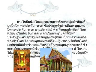 ภำยในมีผนังอุโบสถสวยงำมมำกเป็นลำยพุ่มข้ำวบิณฑ์
ปูนปั้นปิด ทองประดับกระจก ซุ้มประตูหน้ำต่ำงเป็นทรงมณฑป
ปิดทองประดับกระจก บำนประตูหน้ำต่ำงทั้งหมดประดับมุกโดย
ฝีมือช่ำงในสมัยรัชกำลที่ ๑ ภำยในพระอุโบสถนี้เป็นที่
ประดิษฐำนพระพุทธรูปที่สำำคัญคู่บ้ำนคู่เมือง เป็นที่เคำรพนับถือ
ของชำวไทย คือ พระพุทธมหำมณีรัตนปฏิมำกร หรือทีคนไทยรี   ่
ยกกันจนติดปำกว่ำ พระแก้วมรกตเป็นพระพุทธรูปปำงสมำธิ ซึ่ง
แกะสลักมำจำกหยกสีเขียวเข้มที่มีค่ำและหำยำกมำก ถ้ำใครเคย
ไปแถวสนำมหลวง จะมองเห็นกำำแพงยำวสีขำวล้อมรอบวัดอยู่วัด
หนึ่ง ซึงเป็นวัดที่ใหญ่โตและสวยงำมมำกทีเดียว
        ่
 