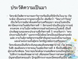 ประวัติควำมเป็นมำ
• วัดระฆังโฆสิตำรำมวรมหำวิหำรหรือเป็นที่รู้จักกันในนำม (วัด
  ระฆัง) เป็นพระอำรำมหลวงชั้นโท เดิมชื่อว่ำ “วัดบำงว้ำใหญ่”
     เป็นวัดโบรำณมีมำตั้งแต่ครั้งกรุงศรีอยุธยำ พระอุโบสถเป็น
 สถำปัตยกรรมในสมัยรัชกำลที่ 1 มีลำยหน้ำบันเป็นรูปนำรำยณ์
    ทรงครุฑ ภำยในมีภำพจิตรกรรมฝำผนังพระอุโบสถนี้ เป็นที่
  ประดิษฐำนของพระประธำนซึ่งรัชกำลที่ 5 ทรงเรียกว่ำ “พระ
  ประธำนยิ้มรับฟ้ำ” นอกจำกนี้ยังมีหอไตรเป็นรูปเรือนสำมหลัง
    แฝด ภำยในมีภำพจิตรกรรมที่สำำคัญหลำยแห่งทั้งบำนประตู
         และฝำผนังรวมทั้งตู้พระไตรปิฏกสมัยกรุงศรีอยุธยำ
  วัดระฆังเคยเป็นที่ประทับของสมเด็จพระพุฒำจำรย์ (โต พรหม
  รังสี) สมเด็จพระรำชำคณะในสมัยรัชกำลที่ 4 ซึ่งเป็นพระเถระ
 ผู้ทรงเกียรติคุณ วิทยำคุณโด่งดังมำกแต่อดีตจวบจนปัจจุบันกำร
   ไปสักกำระสมเด็จพุฒำจำรย์ เพือขอพรโดยกำรสวดคำถำชิน
                                  ่
 บัญชรเมื่อสวดจบแล้ว ปักธูปที่กระถำงและปิดทองที่รูปปั้น แล้ว
 