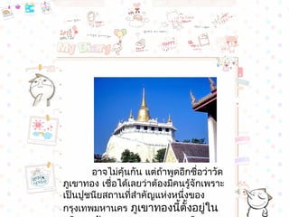 อำจไม่คุ้นกัน แต่ถ้ำพูดอีกชื่อว่ำวัด
ภูเขำทอง เชื่อได้เลยว่ำต้องมีคนรูจักเพรำะ
                                 ้
เป็นปูชนียสถำนที่สำำคัญแห่งหนึ่งของ
กรุงเทพมหำนคร ภูเขำทองนี้ตั้งอยู่ใน
 