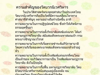  ควำมสำำคัญของวัดบวรนิเวศวิหำร
        ในประวัติศำสตร์พระพุทธศำสนำในประเทศไทย
วัดบวรนิเวศวิหำรถือเป็นวัดที่มควำมเคลื่อนไหวทำง
                              ี
ศำสนำที่สำำคัญๆ หลำยอย่ำงถือกำำเนิดขึน อำทิ
                                       ้
ควำมพยำยำมในกำรปฏิรูปสงฆ์ไทย ซึ่งทำำให้เกิดนิกำย
ธรรมยุตขึนมำ
          ้
ควำมพยำยำมในกำรก่อตั้งวิทยำลัยสงฆ์แห่งแรก ได้แก่
มหำมกุฏรำชวิทยำลัย สมัยสมเด็จพระมหำสมณเจ้ำ กรม
พระยำวชิรญำณวโรรส
ควำมพยำยำมในกำรริเริ่มตรวจชำำระคัมภีร์ภำษำบำลี
โดยควำมริเริ่มของพระบำทสมเด็จพระจอมเกล้ำเจ้ำอยู่
หัว
ควำมพยำยำมในกำรก่อตั้งโรงพิมพ์แห่งแรกที่คนไทย
เป็นเจ้ำของ จนวิวัฒนำกำรมำเป็น โรงพิมพ์มหำมกุฏรำช
วิทยำลัย ดังในปัจจุบน
                    ั
ควำมพยำยำมในกำรรื้อฟืน มหำมกุฏรำชวิทยำลัย โดย
                         ้
มีวัดบวรนิเวศวิหำรสนับสนุนอยู่เบื้องหลัง จน
 