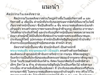 แนะนำำ
ศิล ปกรรมในเขตสัง ฆวำส
        ศิลปกรรมในเขตสังฆวำสส่วนใหญ่สร้ำงขึนในสมัยรัชกำลที่ ๓ และ
                                                  ้
    รัชกำลที่ ๔ เพื่อเป็น ตำำหนักที่ประทับของพระมหำกษัตริย์ที่ผนวชในวัดนี้
    เริ่มจำกตำำหนักปันหยำ ซึงเป็นตึกฝรั่ง ๓ ชั้น พระบำทสมเด็จพระนั่งเกล้ำ
                        ้      ่
    เจ้ำอยู่หัว ทรงสร้ำงพระรำชทำนพระภิกษุเจ้ำฟ้ำมงกุฏ เมื่อทรง อำรำธนำ
    ให้เสด็จมำประทับที่วัดนี้ และประทับอยู่ที่ตำำหนักปันหยำตลอดเวลำผนวช
                                                       ้
    ต่อมำ ตำำหนักนี้ได้เป็นที่ประทับของเจ้ำนำยหลำยพระองค์ที่ผนวชและ
    ประทับอยู่ที่วัดนี้ รูปทรงของ ตำำหนักเป็นตึกก่ออิฐถือปูนหน้ำจั่วประดับ
    ด้วยกระเบืองเคลือบอยู่ซ้ำยมือของกลุ่ม ตำำหนัก ต่ำงๆ
                ้
        ถัดจำกตำำหนักปันหยำคือ ตำำหนักจันทร์ เป็นตำำหนักที่
                           ้
    พระบำทสมเด็จ พระจุลจอมเกล้ำ เจ้ำอยู่หัว ทรงสร้ำงด้วยทรัพย์ของ
    สมเด็จพระเจ้ำลูกเธอเจ้ำฟ้ำจันทรำสรัทธำวำส กรมขุน พิจตเจษฐฃฏำ
                                                             ิ
    จันทร์ถวำยเป็นที่ประทับของสมเด็จพระมหำสมณเจ้ำกรมพระวชิรญำณว
    โรรส ในบริเวณตำำหนักจันทร์ด้ำน ทิศตะวันออกติดกับรั้วเหล็กมีศำลำ
    เล็กๆ มีพำไล ๒ ด้ำน ฝำล่องถุนก่ออิฐถือปูนโถงเป็นเครื่องไม้ หลังคำมุง
    กระเบือง ศำลำหลังนีเดิมเป็นพลับพลำ ที่ ประทับของสมเด็จพระศรีสริเยน
           ้                 ้                                          ุ
    ทรำบรมรำชินี ในพระบำทสมเด็จพระจอมเกล้ำเจ้ำอยู่หัว ทรง สร้ำงไว้ใน
 