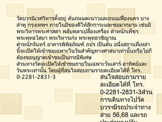 วัดบวรนิเวศวิหำรตั้งอยู่ ต้นถนนตะนำวและถนนเฟื่องนคร บำง
ลำำพู กรุงเทพฯ ภำยในมีของดีให้สกกำระและชมมำกมำย เช่นมี
                                 ั
พระวิหำรพระศำสดำ พลับพลำเปลืองเครื่อง ตำำหนักเพ็ชร
                                   ้
พระพุทธไสยำ พระวิหำรเก๋ง พระพุทธวชิญำณ 
ตำำหนักจันทร์ อำคำรพิพิธภัณฑ์ ภปร เป็นต้น อนึ่งสถำนที่เหล่ำ
นีจะเปิดให้เข้ำชมเฉพำะในวันสำำคัญทำงศำสนำเท่ำนั้นหรือไม่ก็
  ้
ต้องขอนุญำตเข้ำชมเป็นกรณีพิเศษ
ส่วนทำงวัดจะเปิดให้เข้ำชมภำยในเฉพำะวันเสำร์-อำทิตย์และ
วันพระเท่ำนั้น โดยผู้ที่สนใจสอบถำมรำยละเอียดได้ที่ โทร.
0-2281-2831-3                        สนใจสอบถำมรำย
                                    ละเอียดได้ที่ โทร.
                                    0-2281-2831-3ส่วน
                                    กำรเดินทำงไปวัด
                                    บวรฯมีรถประจำำทำง
                                    สำย 56,68 และรถ
 