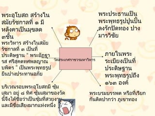 พระอุโบสถ สร้ำงใน                                  พระประธำนเป็น
สมัยรัชกำลที่ ๑ มี                                 พระพุทธรูปปูนปั้น
หลังคำเป็นมุขลด                                    ลงรักปิดทอง ปำง
๓ชั้น                                              มำรวิชัย
พระวิหำร สร้ำงในสมัย
รัชกำลที่ ๓ เป็นที่
ประดิษฐำน “ พระอัฏฐำ                                 ภำยในพระ
รส ศรีสุคตทศพลญำณ         วัดสระเกศรำชวรมหำวิหำร
                                                     ระเบียงเป็นที่
บพิตร ” เป็นพระพุทธรูป                               ประดิษฐำน
ยืนปำงประทำนอภัย                                     พระพุทธรูปถึง
                                                     ๑๖๓ องค์
บริเวณรอบพระอุโบสถมี ซุ้ม
เสมำ อยู่ ๘ ทิศ ซุ้มเสมำของวัด              พระบรมบรรพต หรือที่เรียก
นีจึงได้ชื่อว่ำเป็นซุ้มที่สวยงำม
  ้                                         กันติดปำกว่ำ ภูเขำทอง
และมีชื่อเสียงมำกแห่งหนึ่ง
 