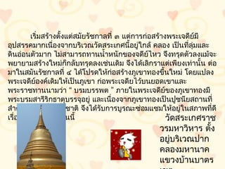 เริ่มสร้ำงตั้งแต่สมัยรัชกำลที่ ๓ แต่กำรก่อสร้ำงพระเจดีย์มี
อุปสรรคมำกเนื่องจำกบริเวณวัดสระเกศนี้อยู่ใกล้ คลอง เป็นที่ลมและุ่
ดินอ่อนตัวมำก ไม่สำมำรถทำนนำ้ำหนักของจดีย์ไหว จึงทรุดตัวลงแม้จะ
พยำยำมสร้ำงใหม่ก็กลับทรุดลงเช่นเดิม จึงได้เลิกรำแต่เพียงเท่ำนั้น ต่อ
มำในสมันรัชกำลที่ ๔ ได้โปรดให้ก่อสร้ำงภูเขำทองขึ้นใหม่ โดยแปลง
พระเจดีย์องค์เดิมให้เป็นภูเขำ ก่อพระเจดียไว้บนยอดเขำและ
พระรำชทำนนำมว่ำ “ บรมบรรพต ” ภำยในพระเจดีย์ของภูเขำทองมี
พระบรมสำรีริกธำตุบรรจุอยู่ และเนื่องจำกภูเขำทองเป็นปูชนียสถำนที่
สำำคัญแห่งหนึ่งของชำติ จึงได้รับกำรบูรณะซ่อมแซมให้อยู่ในสภำพที่ดี
เรื่อยมำจนถึงปัจจุบันนี้                               วัดสระเกศรำช
                                                 วรมหำวิหำร ตั้ง
                                                 อยูบริเวณปำก
                                                    ่
                                                 คลองมหำนำค
                                                 แขวงบ้ำนบำตร
 