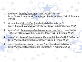 1.   แสงจันทร์. วัดสำำคัญในกรุงเทพ .[ออนไลน์]เข้ำได้ถึงจำก
     http://utcc2.utcc.ac.th/temple/profile.html (ค้นหำวันที่17 สิงหำคม
     2555)
2.   เจ้ำชำยนำ้ำชำ.วิธีกำรไปวัด .[ออนไลน์]เข้ำได้ถึงจำก http://
     travel.kapook.com/view8373.html/ (ค้นหำวันที่17 สิงหำคม 2555)
3.   คุณประวิทย์. วัดพระเชตุพนวิมลมังคลำรำมรำชวรมหำวิหำร .[ออนไลน์]เข้ำ
     ได้ถึงจำก http://www.lib.ru.ac.th/ (ค้นหำวันที่17 สิงหำคม 2555)
4.   ธรรมะไทย. วัดพระศรีรัตนศำสดำรำม (วัดพระแก้ว) .[ออนไลน์]เข้ำได้ถึงจำก
     http://www.dhammathai.org(ค้นหำวันที่17 สิงหำคม 2555)
5.   จอย . วัดสุทัศนเทพวรำรำม รำชวรมหำวิหำร.[ออนไลน์]เข้ำได้ถึงจำก
     http://www.teeteawthai.com (ค้นหำวันที่17 สิงหำคม 2555)
 