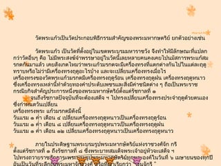 วัดพระแก้วเป็นวัดประกอบพิธีกรรมสำำคัญของพระมหำกษตริย์ ยกตัวอย่ำงเช่น

           วัดพระแก้ว เป็นวัดทีตั้งอยูในเขตพระบรมมหำรำชวัง จึงทำำให้มลักษณะทีแปลก
                                 ่    ่                                ี        ่
กว่ำวัดอื่นๆ คือ ไม่มพระสงฆ์จำำพรรษำอยู่ในวัดนี้เลยหลำยคนคงเคยไปนมัสกำรพระแก้สม
                     ี
รกตกันมำแล้ว เคยสังเกตไหมว่ำพระแก้วมรกตจะมีเครื่องทรงที่แตกต่ำงกันไปในแต่ละฤดู
ทรำบหรือไม่ว่ำมีเครื่องทรงฤดูอะไรบ้ำง และจะเปลี่ยนเครื่องทรงเมือไร
                                                                 ่
เครื่องทรงของวัดพระแก้วมรกตมีเครื่องทรงฤดูร้อน เครื่องทรงฤดูฝน เครื่องทรงฤดูหนำว
ซึงเครื่องทรงเหล่ำนี้ทำำด้วยทองคำำประดับเพชรและสิ่งมีค่ำชนิดต่ำง ๆ ถือเป็นพระรำช
  ่
กรณียกิจสำำคัญประกำรหนึ่งของพระมหำกษัตริย์ตั้งแต่รัชกำลที่ ๑
          จนถึงรัชกำลปัจจุบันทีจะต้องเสด็จ ฯ ไปทรงเปลี่ยนเครื่องทรงประจำำฤดูด้วยตนเอง
                               ่
ซึงกำำหนดวันเปลี่ยน
    ่
เครื่องทรงพระ แก้วมรกตมีดังนี้
วันแรม ๑ คำ่ำ เดือน ๔ เปลี่ยนเครื่องทรงฤดูหนำวเป็นเครื่องทรงฤดูร้อน
วันแรม ๑ คำ่ำ เดือน ๘ เปลี่ยนเครืองทรงฤดูหนำวเป็นเครื่องทรงฤดูฝน
                                   ่
วันแรม ๑ คำ่ำ เดือน ๑๒ เปลี่ยนเครื่องทรงฤดูหนำวเป็นเครื่องทรงฤดูหนำว

           ภำยในประดิษฐำนพระบรมรูปพระมหำกษัตริย์แห่งรำชวงศ์จัก กรี
ตั้งแต่รัชกำลที่ ๑ ถึงรัชกำลที่ ๘ ซึงพระบำทสมเด็จพระเจ้ำอยู่หัวจะเสด็จ ฯ
                                    ่
ไปทรงถวำยรำชสักกำระพระบรมรูปพระมหำกษัตริยทุกพระองค์ในวันที่ ๖ เมษำยนของทุกปี
                                                  ์
 