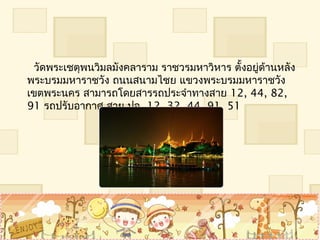   วัดพระเชตุพนวิมลมังคลำรำม รำชวรมหำวิหำร ตั้งอยู่ด้ำนหลัง
พระบรมมหำรำชวัง ถนนสนำมไชย แขวงพระบรมมหำรำชวัง
เขตพระนคร สำมำรถโดยสำรรถประจำำทำงสำย 12, 44, 82,
91 รถปรับอำกำศ สำย ปอ. 12, 32, 44, 91, 51
 