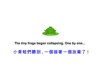 The tiny frogs began collapsing. One by one...

小青蛙們聽到 , 一個接著一個放棄了 !
 