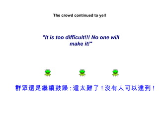 The crowd continued to yell




     "It is too difficult!!! No one will
                  make it!"




群眾還是繼續鼓譟 : 這太難了 ! 沒有人可以達到 !
 