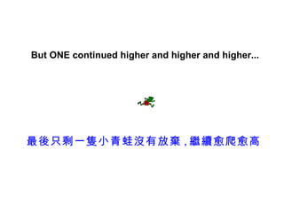 But ONE continued higher and higher and higher...




最後只剩一隻小青蛙沒有放棄 , 繼續愈爬愈高
 