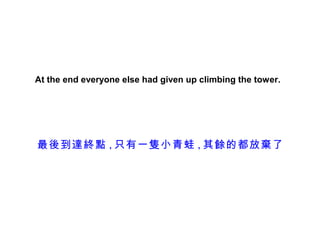 At the end everyone else had given up climbing the tower.




最後到達終點 , 只有一隻小青蛙 , 其餘的都放棄了
 