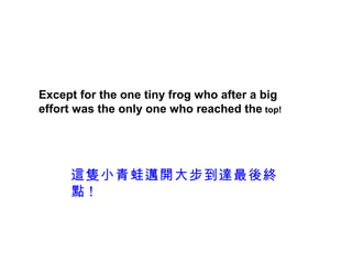 Except for the one tiny frog who after a big
effort was the only one who reached the top!




     這隻小青蛙邁開大步到達最後終
     點!
 