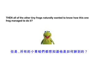 THEN all of the other tiny frogs naturally wanted to know how this one
frog managed to do it?




   但是 , 所有的小青蛙們都想知道他是如何辦到的 ?
 