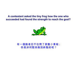 A contestant asked the tiny frog how the one who
succeeded had found the strength to reach the goal?




        有一個跑者忍不住問了那隻小青蛙 :
         你是如何堅持跑到終點的呢 ?
 