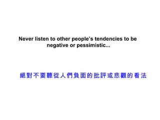 Never listen to other people’s tendencies to be
           negative or pessimistic...




絕對不要聽從人們負面的批評或悲觀的看法
 