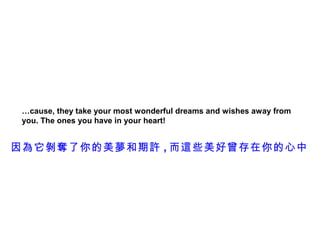 …cause, they take your most wonderful dreams and wishes away from
 you. The ones you have in your heart!


因為它剝奪了你的美夢和期許 , 而這些美好曾存在你的心中
 