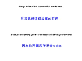 Always think of the power which words have.




         常常想想這個故事的哲理



Because everything you hear and read will affect your actions!




          因為你所聽和所視皆 引响你
 