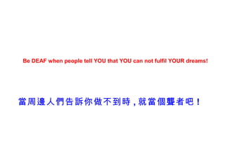 Be DEAF when people tell YOU that YOU can not fulfil YOUR dreams!




當周邊人們告訴你做不到時 , 就當個聾者吧 !
 