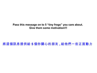 Pass this message on to 5 “tiny frogs” you care about.
               Give them some motivation!!!




將這個訊息提供給 5 個你關心的朋友 , 給他們一些正面動力
 