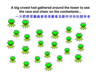 A big crowd had gathered around the tower to see
     the race and cheer on the contestants...
  一大群群眾圍繞著高塔觀看並歡呼所有的競爭者
 