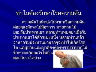 ทำาไมต้องรักษาโรคความดัน
     ความดันโลหิตสูงไม่มากหรือความดัน
ค่อยๆสูงมักจะไม่มีอาการ หายท่านไม่
ยอมรับประทานยา หลายท่านหยุดยาเมื่อรับ
ประทานยาได้สกระยะหนึง หลายท่านกลัว
              ั         ่
ว่าหากรับประทานยามากๆจะทำาให้เกิดโรค
ไต แต่ผู้ปวยและญาติคงต้องทราบว่าหากไม่
          ่
รักษาจะเกิดอะไรได้บ้าง โรคความดันมีผล
ต่ออวัยวะใดบ้าง
 