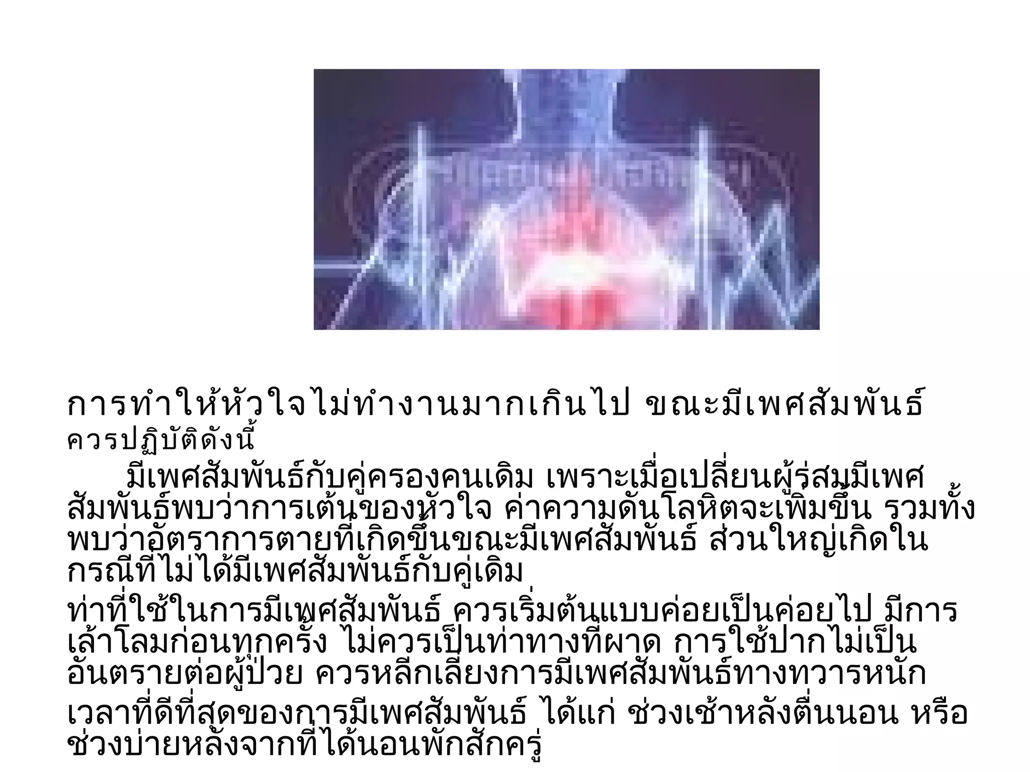 กำรทำำ ให้ห ัว ใจไม่ท ำำ งำนมำกเกิน ไป ขณะมีเ พศสัม พัน ธ์
ควรปฏิบ ัต ิด ัง นี้
     มีเพศสัมพันธ์กับคู่ครองคนเดิม เพรำะเมื่อเปลียนผู้ร่สมมีเพศ
                                                  ่
สัมพันธ์พบว่ำกำรเต้นของหัวใจ ค่ำควำมดันโลหิตจะเพิมขึ้น รวมทั้ง
                                                       ่
พบว่ำอัตรำกำรตำยที่เกิดขึ้นขณะมีเพศสัมพันธ์ ส่วนใหญ่เกิดใน
กรณีที่ไม่ได้มีเพศสัมพันธ์กับคู่เดิม
ท่ำที่ใช้ในกำรมีเพศสัมพันธ์ ควรเริ่มต้นแบบค่อยเป็นค่อยไป มีกำร
เล้ำโลมก่อนทุกครั้ง ไม่ควรเป็นท่ำทำงที่ผำด กำรใช้ปำกไม่เป็น
อันตรำยต่อผู้ป่วย ควรหลีกเลี่ยงกำรมีเพศสัมพันธ์ทำงทวำรหนัก
เวลำที่ดีที่สุดของกำรมีเพศสัมพันธ์ ได้แก่ ช่วงเช้ำหลังตื่นนอน หรือ
ช่วงบ่ำยหลังจำกที่ได้นอนพักสักครู่
 