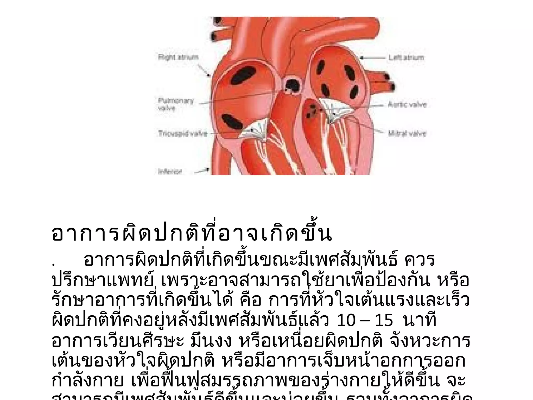 อำกำรผิด ปกติท ี่อ ำจเกิด ขึ้น
.    อำกำรผิดปกติที่เกิดขึ้นขณะมีเพศสัมพันธ์ ควร
ปรึกษำแพทย์ เพรำะอำจสำมำรถใช้ยำเพื่อป้องกัน หรือ
รักษำอำกำรที่เกิดขึ้นได้ คือ กำรที่หัวใจเต้นแรงและเร็ว
ผิดปกติที่คงอยู่หลังมีเพศสัมพันธ์แล้ว 10 – 15 นำที
อำกำรเวียนศีรษะ มึนงง หรือเหนื่อยผิดปกติ จังหวะกำร
เต้นของหัวใจผิดปกติ หรือมีอำกำรเจ็บหน้ำอกกำรออก
กำำลังกำย เพื่อฟื้นฟูสมรรถภำพของร่ำงกำยให้ดีขึ้น จะ
 