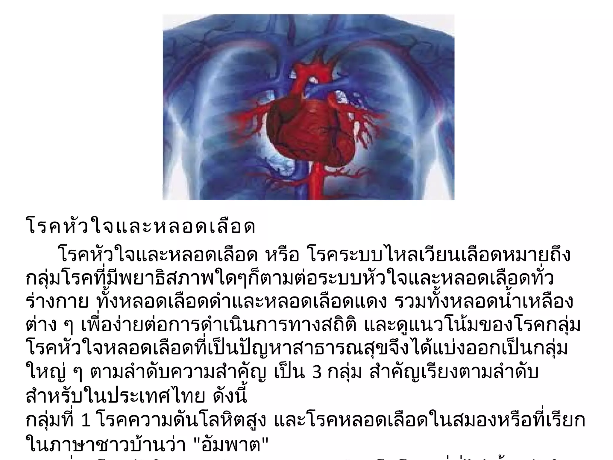 โรคหัว ใจและหลอดเลือ ด
       โรคหัวใจและหลอดเลือด หรือ โรคระบบไหลเวียนเลือดหมำยถึง
กลุมโรคที่มีพยำธิสภำพใดๆก็ตำมต่อระบบหัวใจและหลอดเลือดทั่ว
   ่
ร่ำงกำย ทั้งหลอดเลือดดำำและหลอดเลือดแดง รวมทั้งหลอดนำ้ำเหลือง
ต่ำง ๆ เพื่อง่ำยต่อกำรดำำเนินกำรทำงสถิติ และดูแนวโน้มของโรคกลุ่ม
โรคหัวใจหลอดเลือดที่เป็นปัญหำสำธำรณสุขจึงได้แบ่งออกเป็นกลุ่ม
ใหญ่ ๆ ตำมลำำดับควำมสำำคัญ เป็น 3 กลุ่ม สำำคัญเรียงตำมลำำดับ
สำำหรับในประเทศไทย ดังนี้
กลุมที่ 1 โรคควำมดันโลหิตสูง และโรคหลอดเลือดในสมองหรือที่เรียก
     ่
ในภำษำชำวบ้ำนว่ำ "อัมพำต"
 