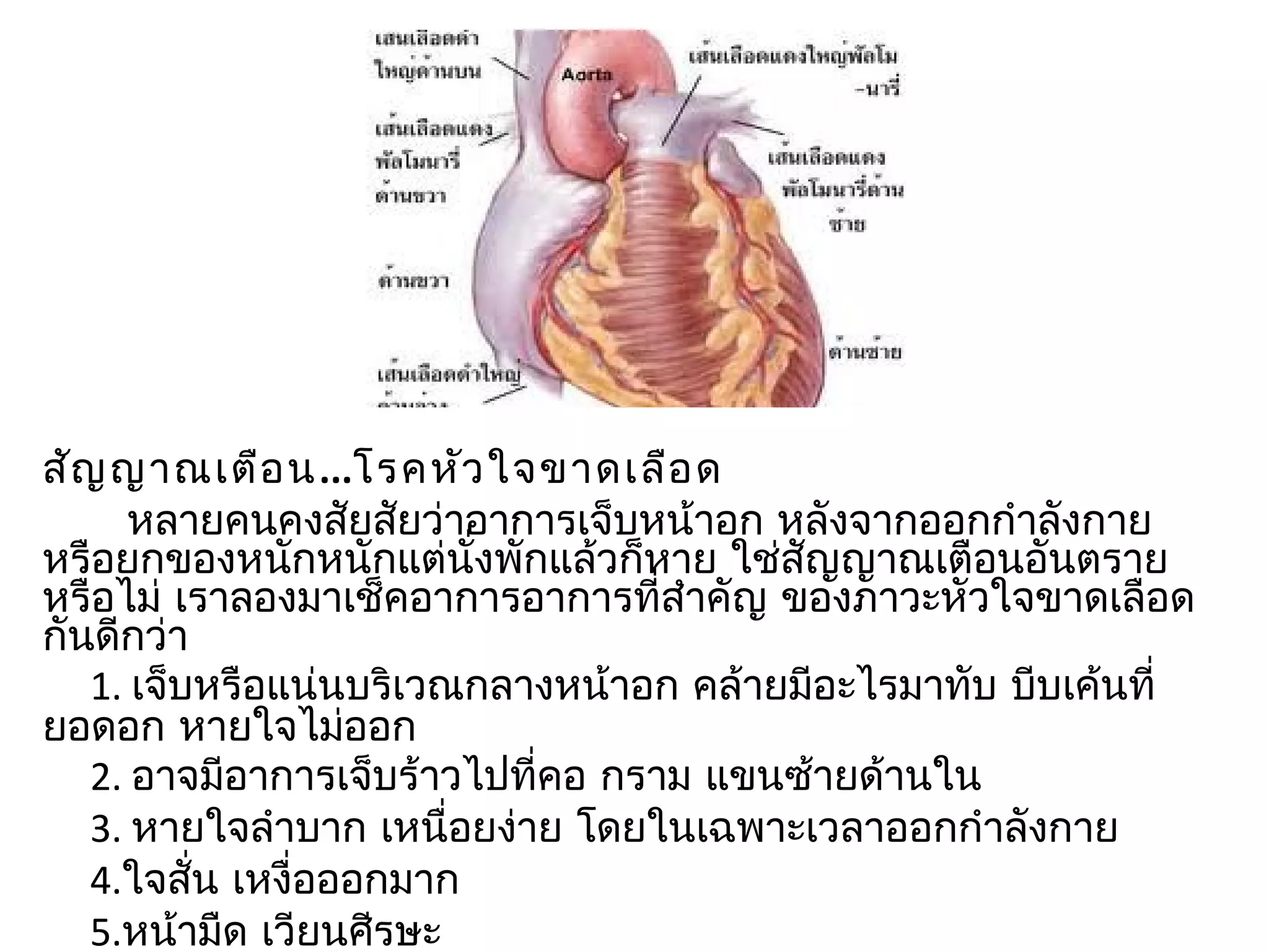 สัญ ญำณเตือ น...โรคหัว ใจขำดเลือ ด
      หลำยคนคงสัยสัยว่ำอำกำรเจ็บหน้ำอก หลังจำกออกกำำลังกำย
หรือยกของหนักหนักแต่นั่งพักแล้วก็หำย ใช่สัญญำณเตือนอันตรำย
หรือไม่ เรำลองมำเช็คอำกำรอำกำรที่สำำคัญ ของภำวะหัวใจขำดเลือด
กันดีกว่ำ
   1. เจ็บหรือแน่นบริเวณกลำงหน้ำอก คล้ำยมีอะไรมำทับ บีบเค้นที่
ยอดอก หำยใจไม่ออก
   2. อำจมีอำกำรเจ็บร้ำวไปที่คอ กรำม แขนซ้ำยด้ำนใน
   3. หำยใจลำำบำก เหนื่อยง่ำย โดยในเฉพำะเวลำออกกำำลังกำย
   4.ใจสั่น เหงื่อออกมำก
   5.หน้ำมืด เวียนศีรษะ
 