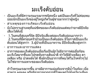 มะเร็งตับอ่อน
• เป็นมะเร็งที่มีความรุนแรงมากชนิดหนึ่ง แต่เป็นมะเร็งที่ไม่ค่อยพบ
  บ่อยนักเป็นมะเร็งของผู้ใหญ่เกิดในผู้ชายมากกว่าผู้หญิง
• สาเหตุข องการเกิด มะเร็ง ตับ อ่อ น
• ยังไม่ทราบสาเหตุที่แน่ชัดของมะเร็งตับอ่อนแต่พบว่าอาจมีปัจจัย
  เสี่ยงได้ดังนี้
•  1.ในคนที่สบบุหรีจัด มีปัจจัยเสี่ยงต่อมะเร็งตับอ่อนมากกว่า
                  ู  ่
   2.ในคนที่มีครอบครัวป่วยเป็นมะเร็งตับอ่อน มีโอกาสเป็นมะเร็ง
  ตับอ่อนได้สูงกว่า  3.ผู้ป่วยที่เป็นเบาหวาน มีปัจจัยเสี่ยงสูงกว่า
• อาการและอาการแสดง
• อาการของมะเร็งตับอ่อนเมื่อเริ่มเป็นมักไม่มีอาการต่อเมื่อก้อน
  มะเร็งโตมากขึ้นจะไปกดทับทางเดินนำ้าดี ทำาให้มีตัวเหลือง ตา
  เหลือง หรือ ปวดหลังได้ ซึ่งมักเป็นอาการที่พบได้ในโรคทั่วๆไป
  ไม่ใช่อาการเฉพาะของมะเร็งตับอ่อน

  ถ้าโรครุนแรงมากขึ้น อาจมีอาการแน่นท้องจากมีนำ้าในท้อง เบื่อ
 
